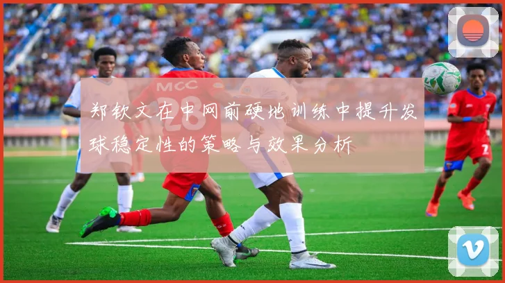 郑钦文在中网前硬地训练中提升发球稳定性的策略与效果分析