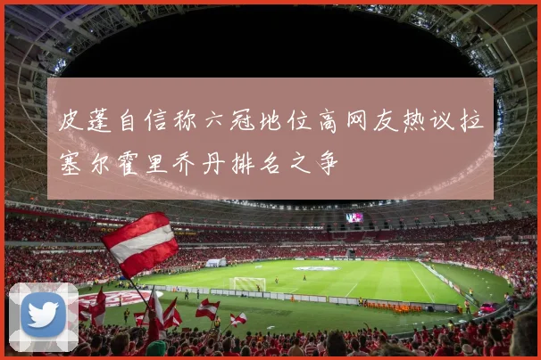 皮蓬自信称六冠地位高网友热议拉塞尔霍里乔丹排名之争